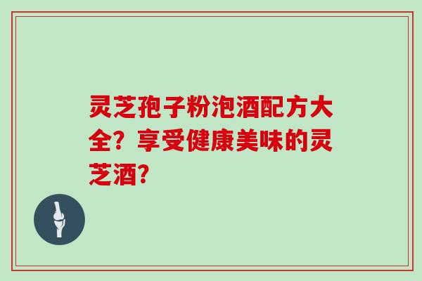 灵芝孢子粉泡酒配方大全？享受健康美味的灵芝酒？