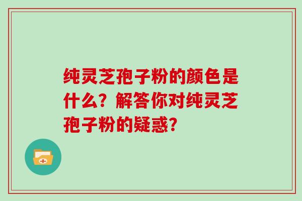 纯灵芝孢子粉的颜色是什么？解答你对纯灵芝孢子粉的疑惑？