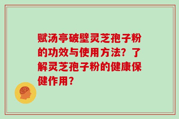 赋汤亭破壁灵芝孢子粉的功效与使用方法？了解灵芝孢子粉的健康保健作用？