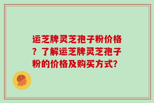 运芝牌灵芝孢子粉价格？了解运芝牌灵芝孢子粉的价格及购买方式？
