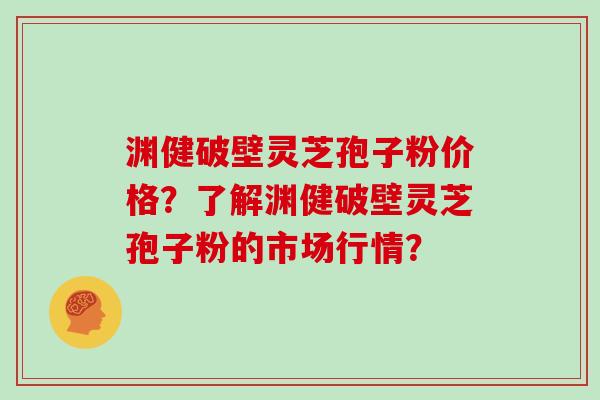 渊健破壁灵芝孢子粉价格？了解渊健破壁灵芝孢子粉的市场行情？