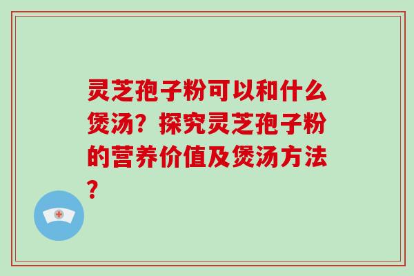 灵芝孢子粉可以和什么煲汤？探究灵芝孢子粉的营养价值及煲汤方法？