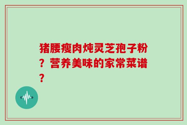 猪腰瘦肉炖灵芝孢子粉？营养美味的家常菜谱？