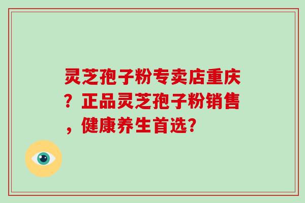 灵芝孢子粉专卖店重庆？正品灵芝孢子粉销售，健康养生首选？