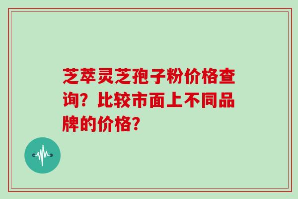 芝萃灵芝孢子粉价格查询？比较市面上不同品牌的价格？