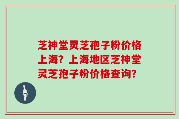芝神堂灵芝孢子粉价格上海？上海地区芝神堂灵芝孢子粉价格查询？