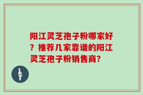 阳江灵芝孢子粉哪家好？推荐几家靠谱的阳江灵芝孢子粉销售商？