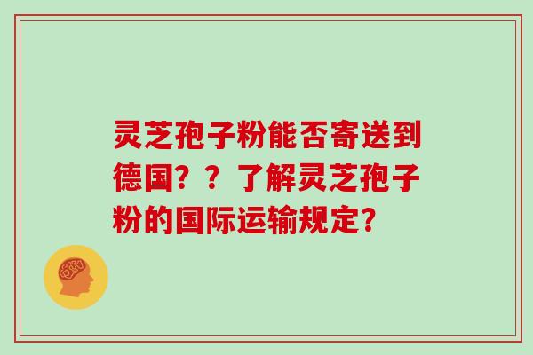 灵芝孢子粉能否寄送到德国？？了解灵芝孢子粉的国际运输规定？