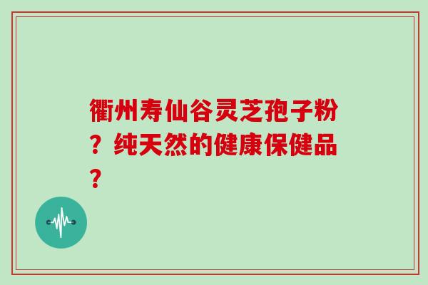衢州寿仙谷灵芝孢子粉？纯天然的健康保健品？-第1张图片-灵芝大师