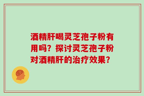 酒精肝喝灵芝孢子粉有用吗？探讨灵芝孢子粉对酒精肝的治疗效果？