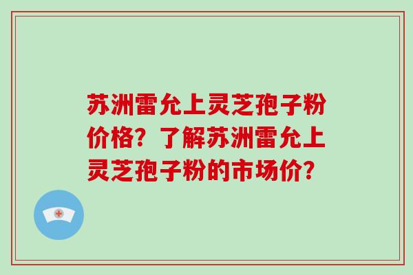 苏洲雷允上灵芝孢子粉价格？了解苏洲雷允上灵芝孢子粉的市场价？