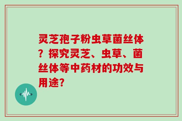 灵芝孢子粉虫草菌丝体？探究灵芝、虫草、菌丝体等中药材的功效与用途？
