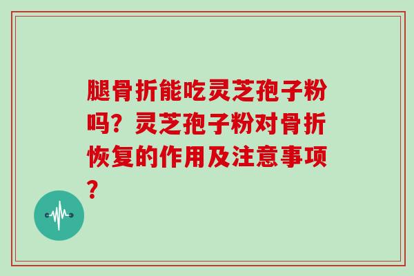 腿骨折能吃灵芝孢子粉吗？灵芝孢子粉对骨折恢复的作用及注意事项？