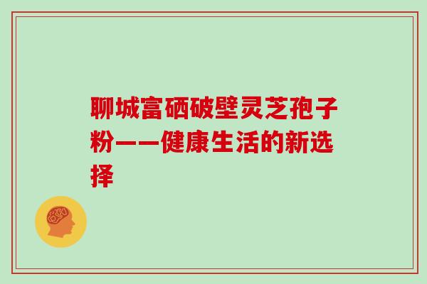 聊城富硒破壁灵芝孢子粉——健康生活的新选择