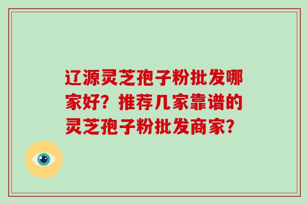 辽源灵芝孢子粉批发哪家好？推荐几家靠谱的灵芝孢子粉批发商家？