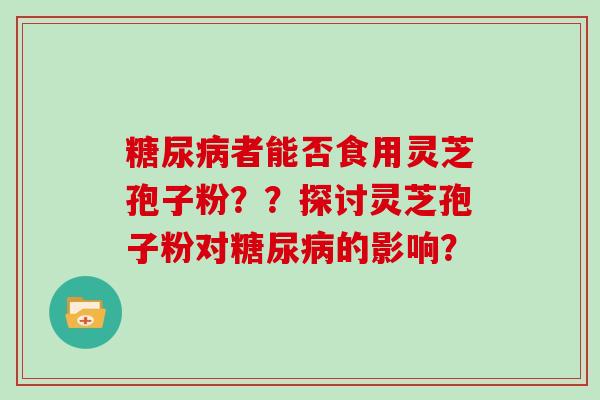 糖尿病者能否食用灵芝孢子粉？？探讨灵芝孢子粉对糖尿病的影响？