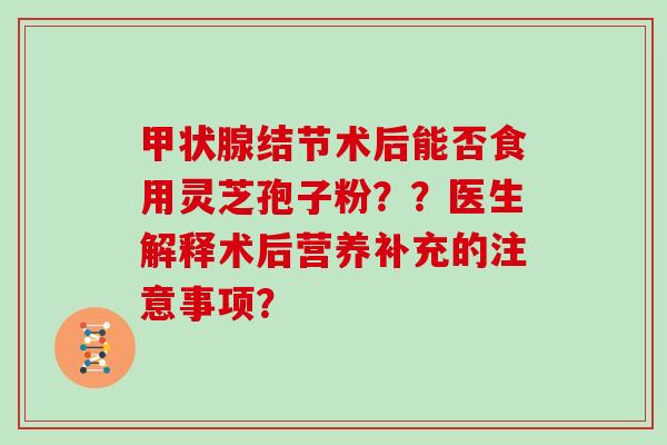 甲状腺结节术后能否食用灵芝孢子粉？？医生解释术后营养补充的注意事项？