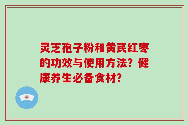 灵芝孢子粉和黄芪红枣的功效与使用方法？健康养生必备食材？