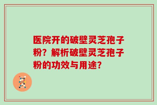 医院开的破壁灵芝孢子粉？解析破壁灵芝孢子粉的功效与用途？