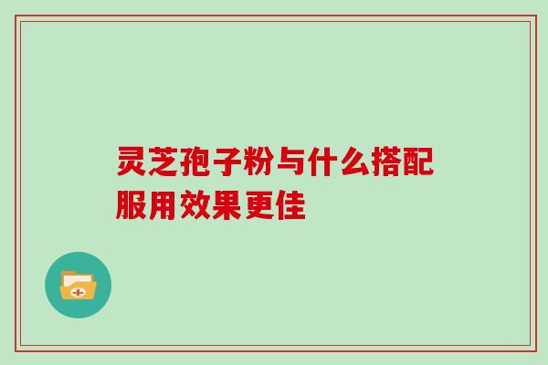 灵芝孢子粉与什么搭配服用效果更佳