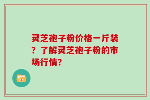 灵芝孢子粉价格一斤装？了解灵芝孢子粉的市场行情？