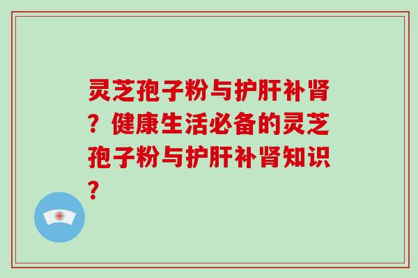 灵芝孢子粉与护肝补肾？健康生活必备的灵芝孢子粉与护肝补肾知识？