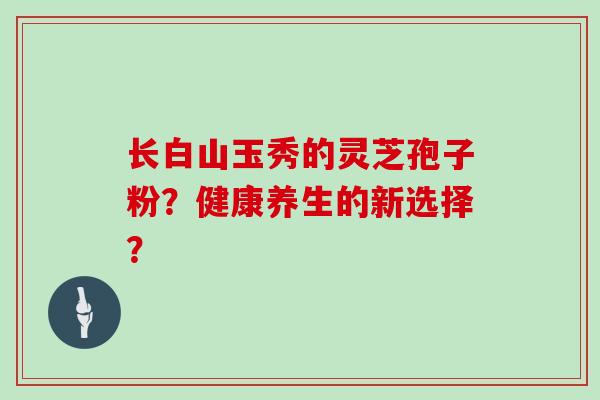 长白山玉秀的灵芝孢子粉？健康养生的新选择？