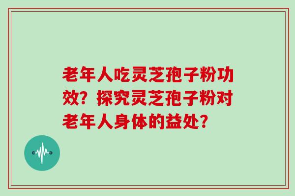 老年人吃灵芝孢子粉功效？探究灵芝孢子粉对老年人身体的益处？