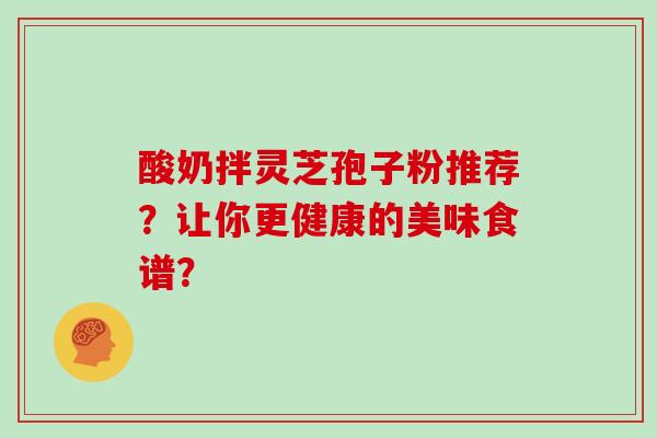 酸奶拌灵芝孢子粉推荐?让你更健康的美味食谱?-第1张图片-灵芝大师 酸奶拌灵芝孢子粉推荐?让你更健康的美味食谱?-第1张图片-灵芝大师