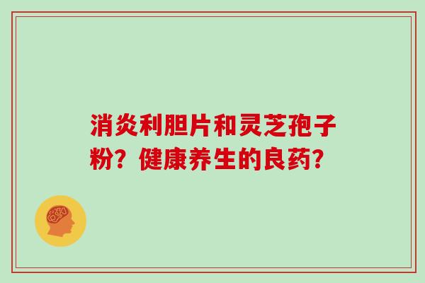 消炎利胆片和灵芝孢子粉？健康养生的良药？