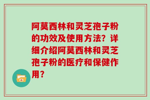 阿莫西林和灵芝孢子粉的功效及使用方法？详细介绍阿莫西林和灵芝孢子粉的医疗和保健作用？