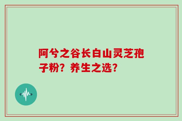 阿兮之谷长白山灵芝孢子粉？养生之选？