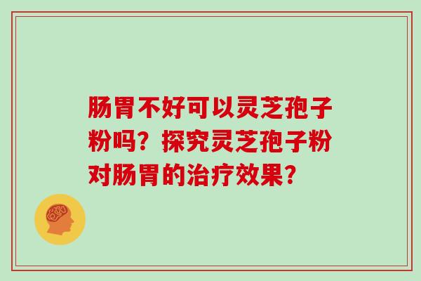 肠胃不好可以灵芝孢子粉吗？探究灵芝孢子粉对肠胃的治疗效果？