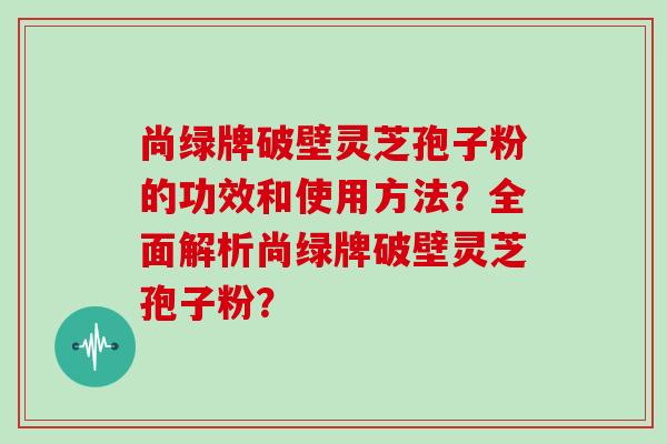 尚绿牌破壁灵芝孢子粉的功效和使用方法？全面解析尚绿牌破壁灵芝孢子粉？