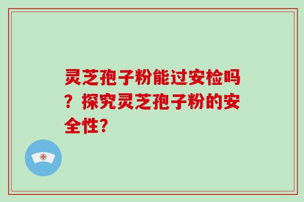 灵芝孢子粉能过安检吗？探究灵芝孢子粉的安全性？