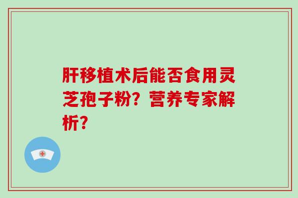 肝移植术后能否食用灵芝孢子粉？营养专家解析？-第1张图片-灵芝大师