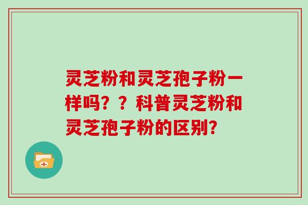 灵芝粉和灵芝孢子粉一样吗？？科普灵芝粉和灵芝孢子粉的区别？