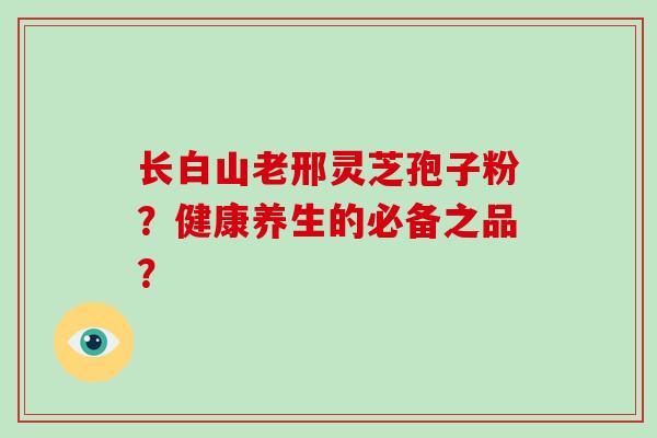 长白山老邢灵芝孢子粉？健康养生的必备之品？