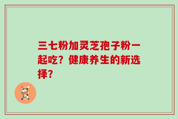 三七粉加灵芝孢子粉一起吃？健康养生的新选择？