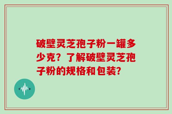 破壁灵芝孢子粉一罐多少克？了解破壁灵芝孢子粉的规格和包装？