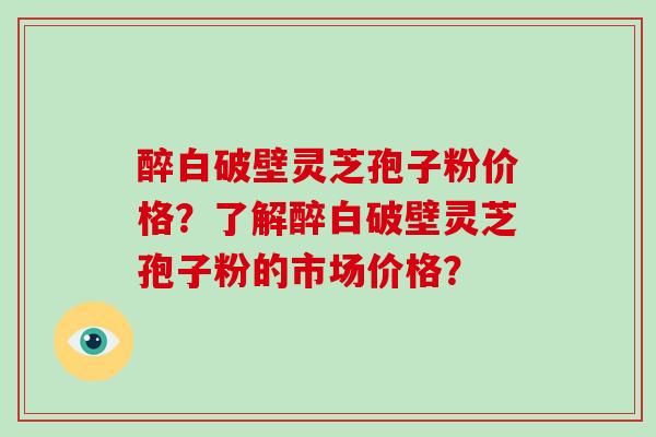 醉白破壁灵芝孢子粉价格？了解醉白破壁灵芝孢子粉的市场价格？