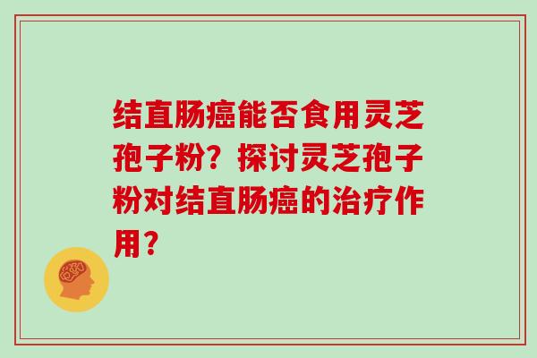 结直肠癌能否食用灵芝孢子粉？探讨灵芝孢子粉对结直肠癌的治疗作用？