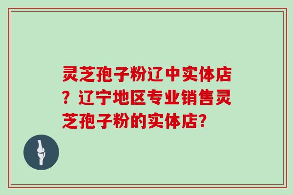 灵芝孢子粉辽中实体店？辽宁地区专业销售灵芝孢子粉的实体店？