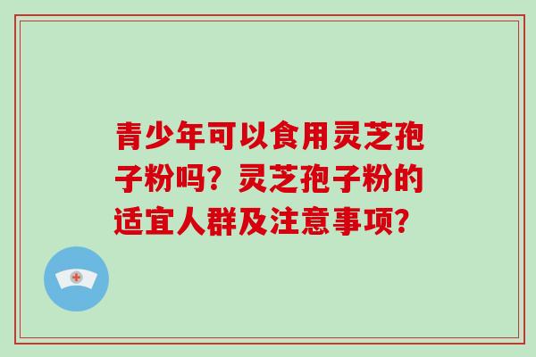 青少年可以食用灵芝孢子粉吗？灵芝孢子粉的适宜人群及注意事项？