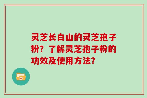 灵芝长白山的灵芝孢子粉？了解灵芝孢子粉的功效及使用方法？
