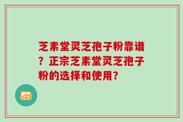 芝素堂灵芝孢子粉靠谱？正宗芝素堂灵芝孢子粉的选择和使用？