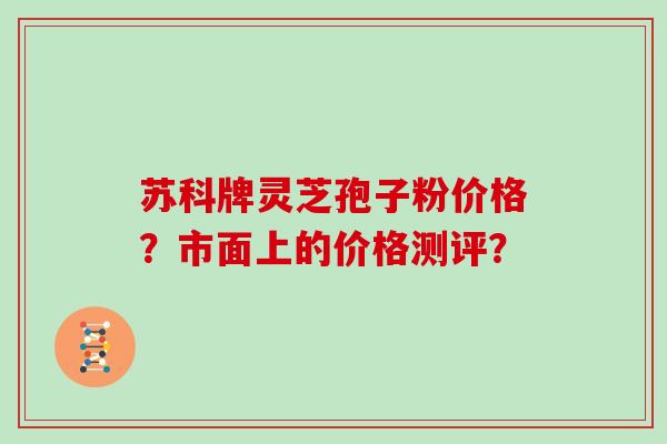 苏科牌灵芝孢子粉价格？市面上的价格测评？