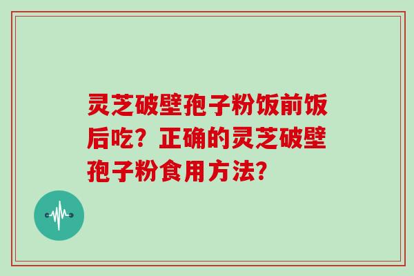 灵芝破壁孢子粉饭前饭后吃？正确的灵芝破壁孢子粉食用方法？
