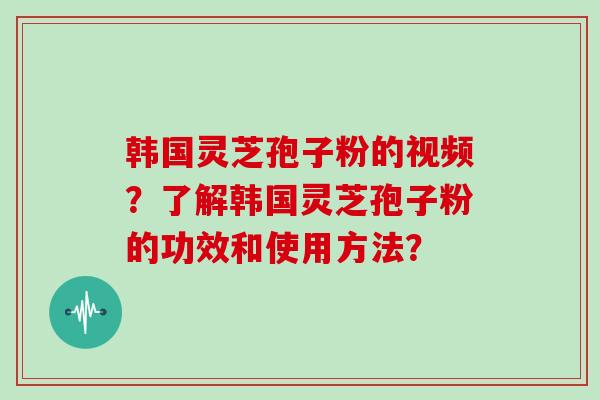 韩国灵芝孢子粉的视频？了解韩国灵芝孢子粉的功效和使用方法？