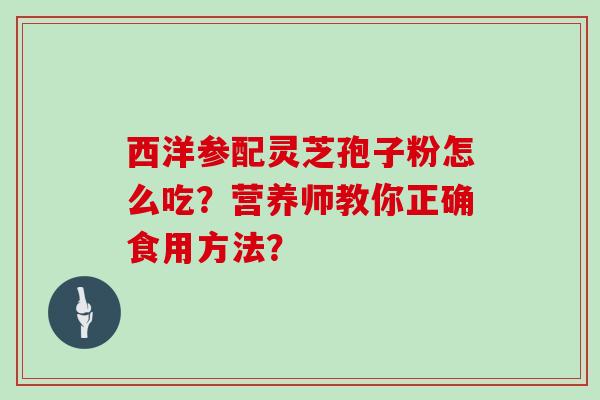西洋参配灵芝孢子粉怎么吃?营养师教你正确食用方法?-第1张图片-灵芝大师 西洋参配灵芝孢子粉怎么吃?营养师教你正确食用方法?-第1张图片-灵芝大师